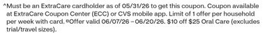 ^ Must be an ExtraCare cardholder as of 05/31/26 to get this coupon. Coupon available at ExtraCare Coupon Center (ECC) or CVS mobile app. Limit of 1 offer per household per week with card. Offer valid 06/07/26 –06/20/26. $10 off $25 Oral Care